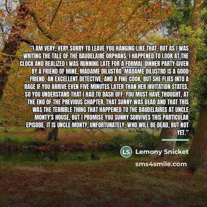 “I am very, very sorry to leave you hanging like that, but as I was writing the tale of the Baudelaire orphans, I happened to look at the clock and realized I was running late for a formal dinner party given by a friend of mine, Madame diLustro. Madame diLustro is a good friend, an excellent…” quote by Lemony Snicket