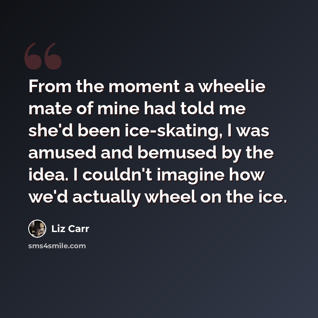 “From the moment a wheelie mate of mine had told me she'd been ice-skating, I was amused and bemused by the idea. I couldn't imagine how we'd actually wheel on the ice.” quote by Liz Carr