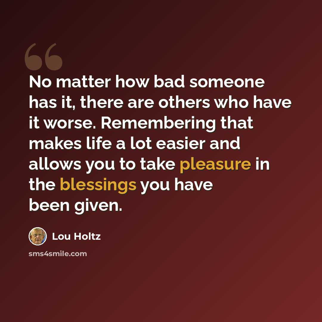 “No matter how bad someone has it, there are others who have it worse. Remembering that makes life a lot easier and allows you to take pleasure in the blessings you have been given.” quote by Lou Holtz