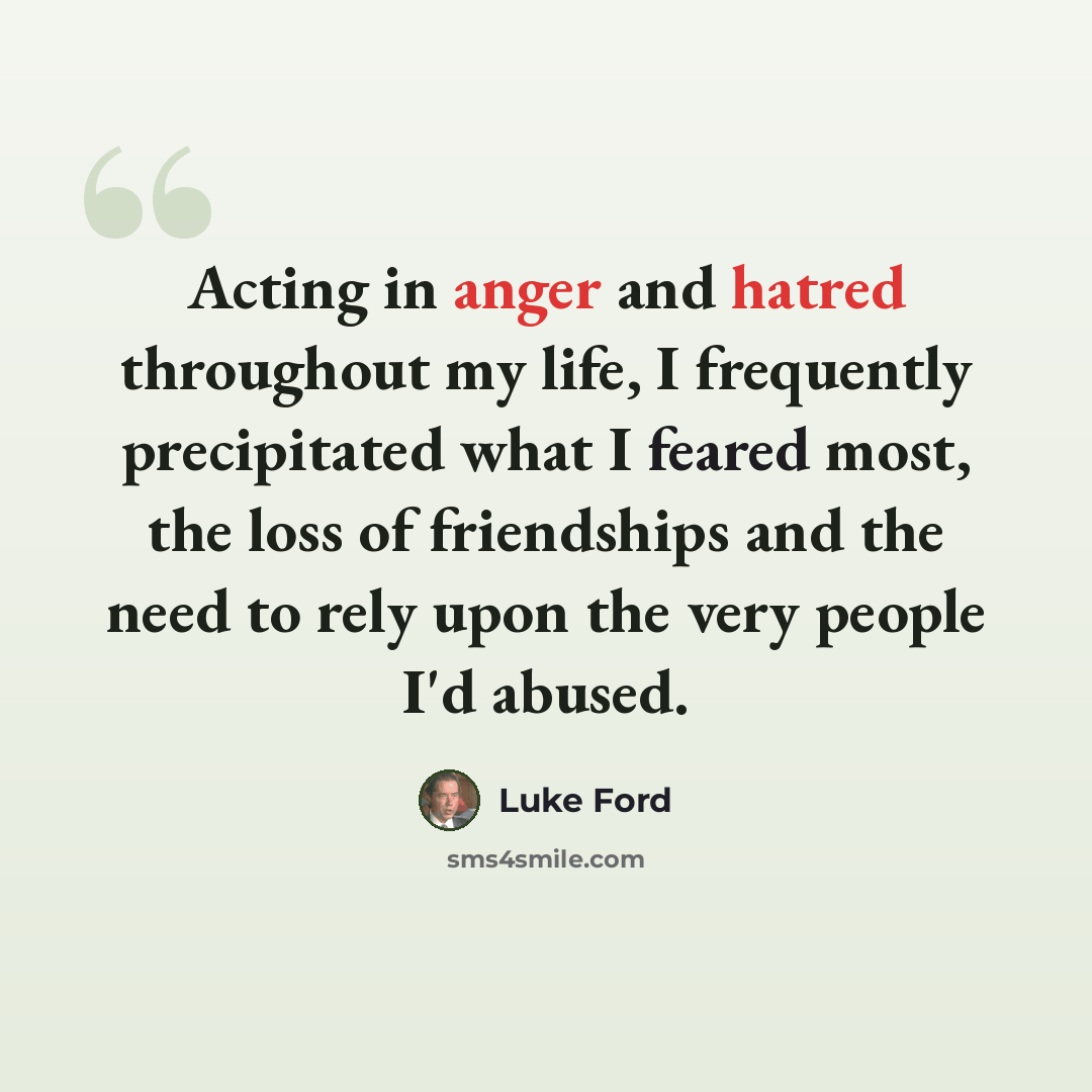 “Acting in anger and hatred throughout my life, I frequently precipitated what I feared most, the loss of friendships and the need to rely upon the very people I'd abused.” quote by Luke Ford