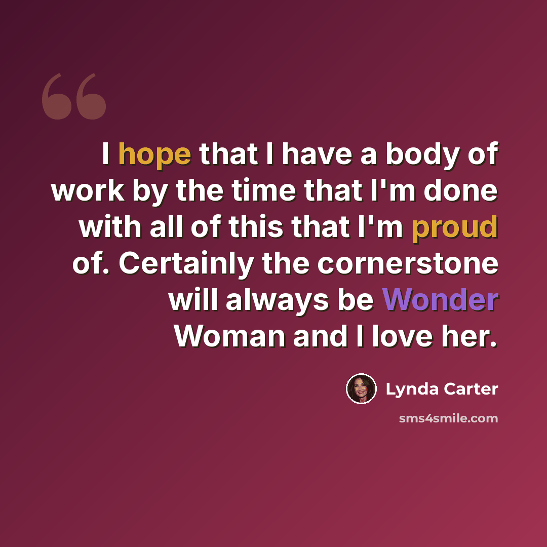 “I hope that I have a body of work by the time that I'm done with all of this that I'm proud of. Certainly the cornerstone will always be Wonder Woman and I love her.” quote by Lynda Carter