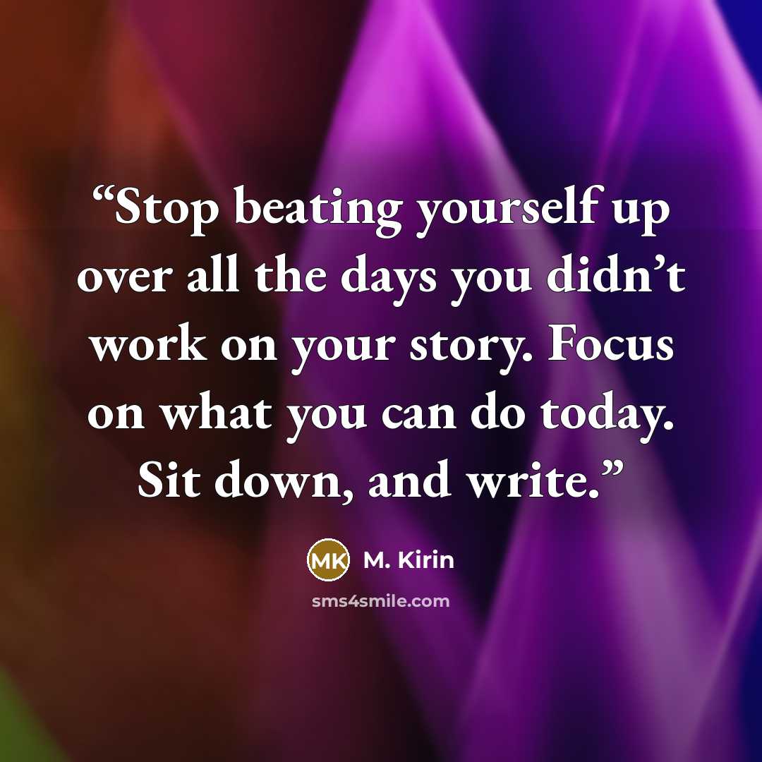“Stop beating yourself up over all the days you didn’t work on your story. Focus on what you can do today. Sit down, and write.” quote by M. Kirin