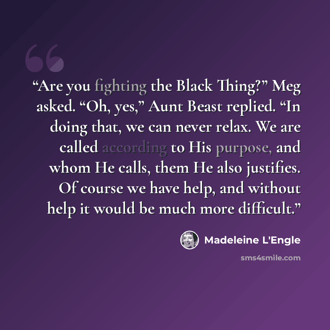 “Are you fighting the Black Thing?” Meg asked. “Oh, yes,” Aunt Beast replied. “In doing that, we can never relax. We are called according to His purpose, and whom He calls, them He also justifies. Of course we have help, and without help it would be much more difficult.” quote by Madeleine L'Engle
