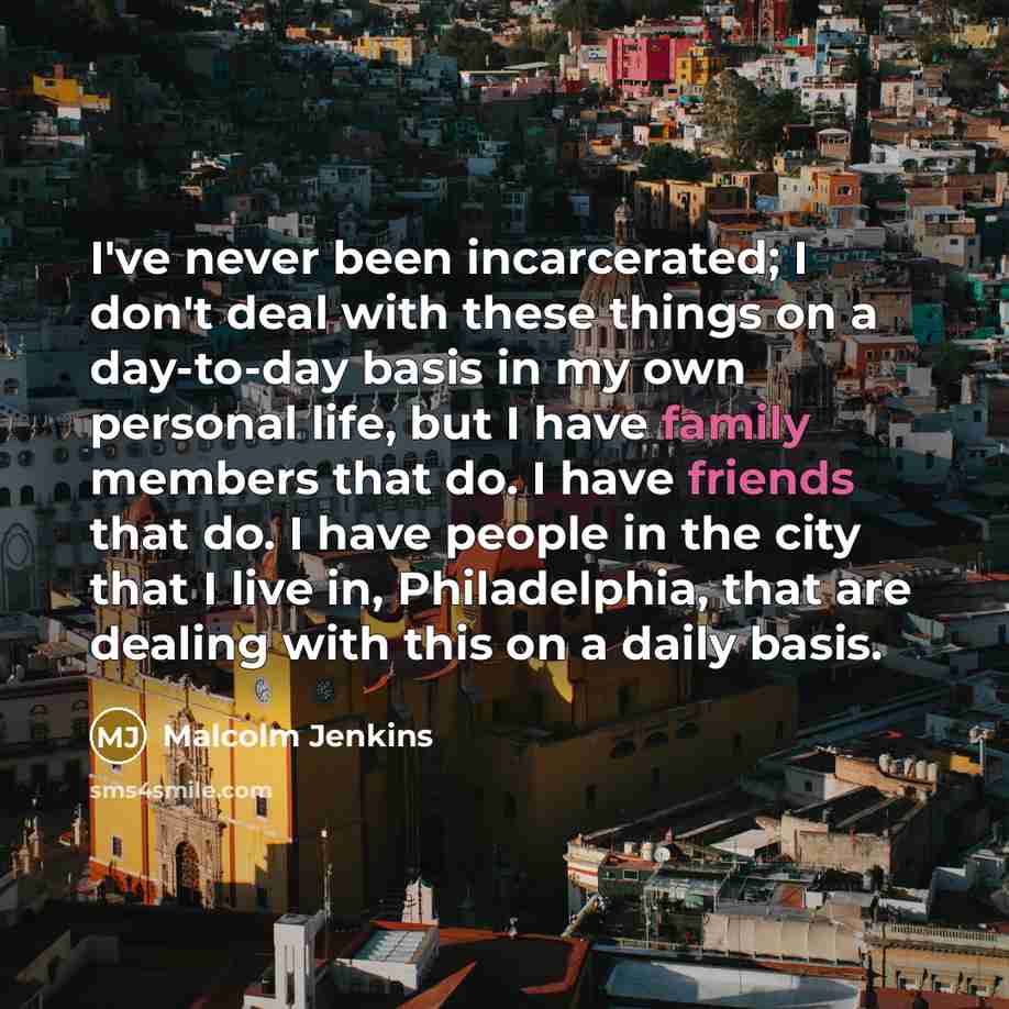 “I've never been incarcerated; I don't deal with these things on a day-to-day basis in my own personal life, but I have family members that do. I have friends that do. I have people in the city that I live in, Philadelphia, that are dealing with this on a daily basis.” quote by Malcolm Jenkins
