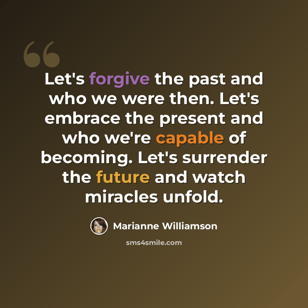 “Let's forgive the past and who we were then. Let's embrace the present and who we're capable of becoming. Let's surrender the future and watch miracles unfold.” quote by Marianne Williamson