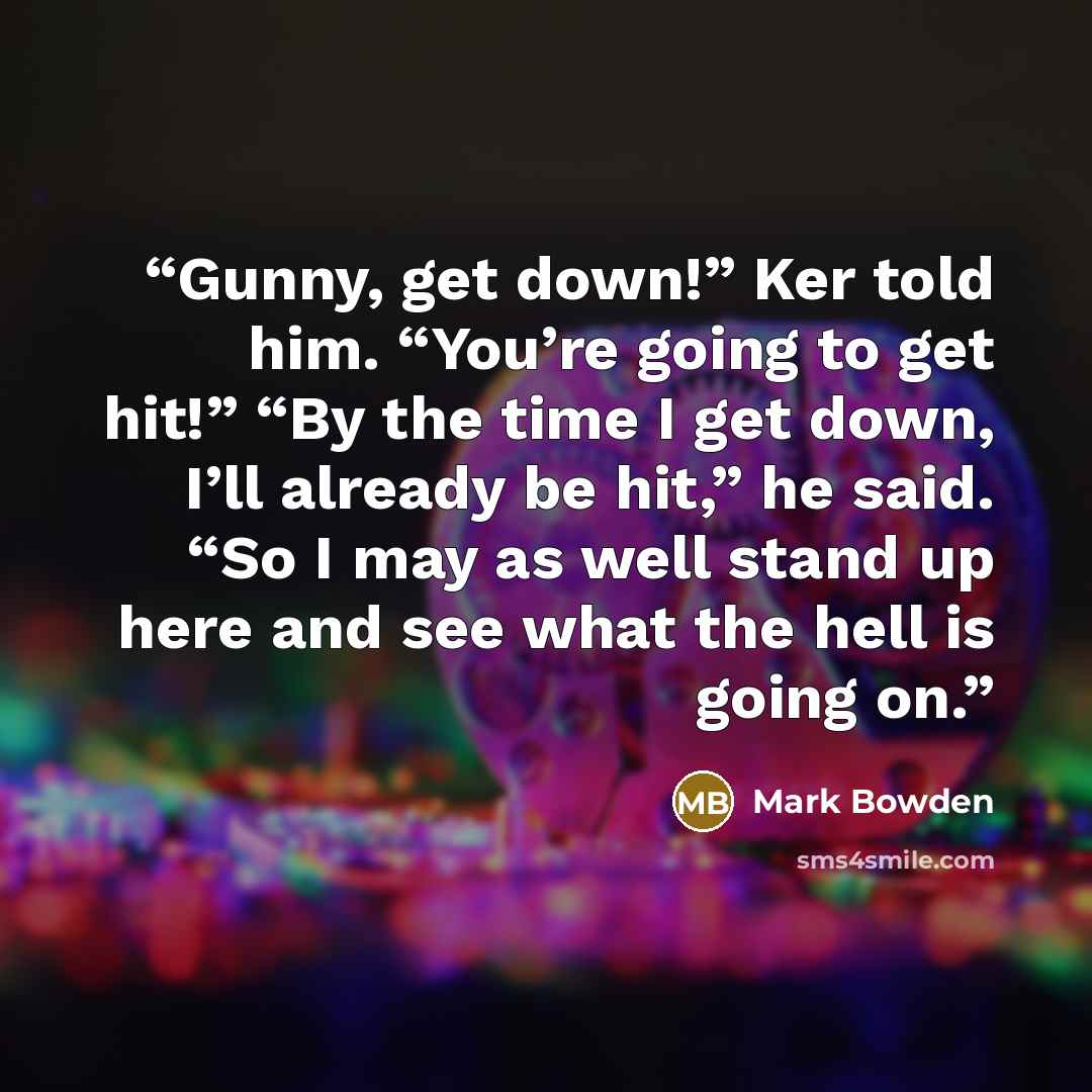 “Gunny, get down!” Ker told him. “You’re going to get hit!” “By the time I get down, I’ll already be hit,” he said. “So I may as well stand up here and see what the hell is going on.” quote by Mark Bowden