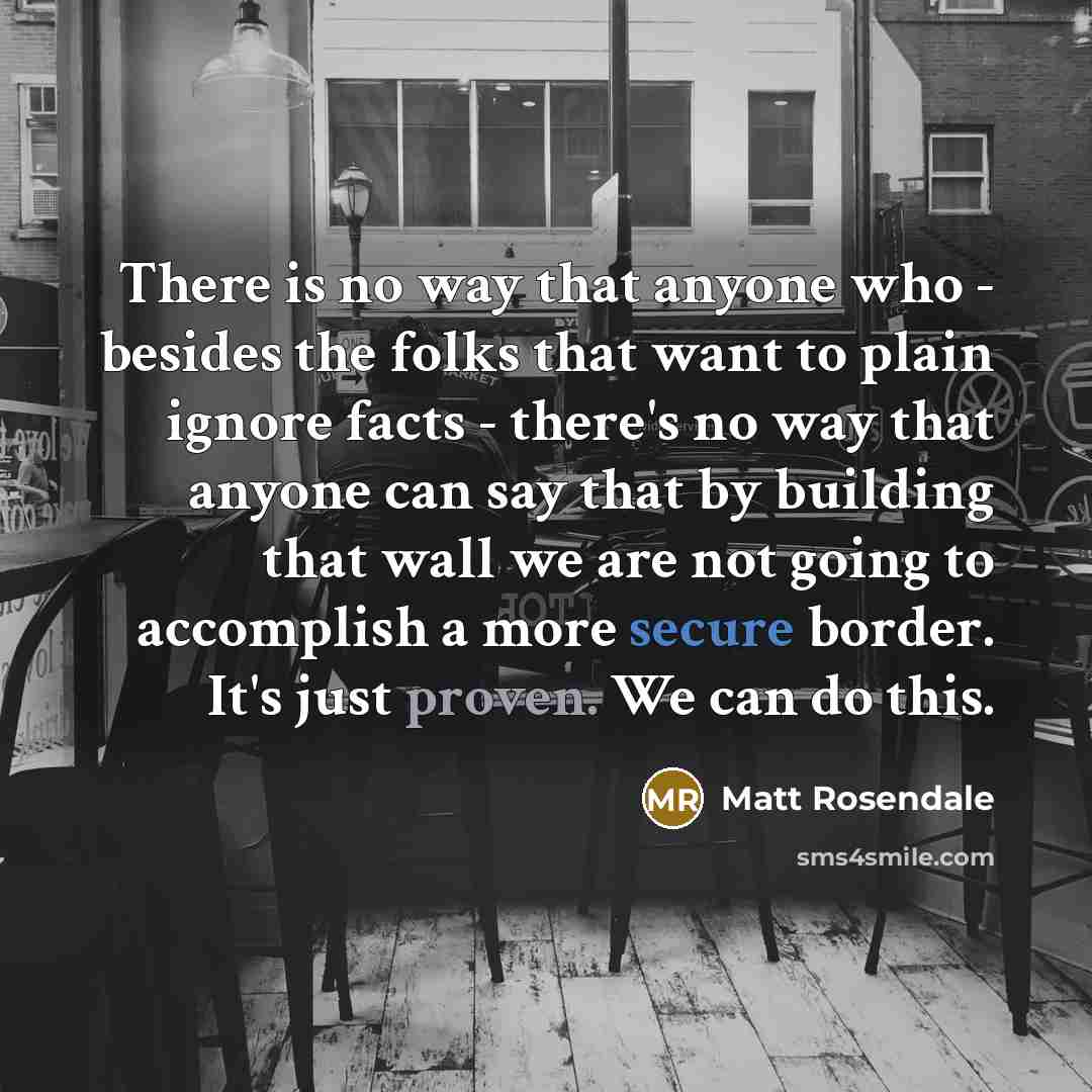 “There is no way that anyone who - besides the folks that want to plain ignore facts - there's no way that anyone can say that by building that wall we are not going to accomplish a more secure border. It's just proven. We can do this.” quote by Matt Rosendale