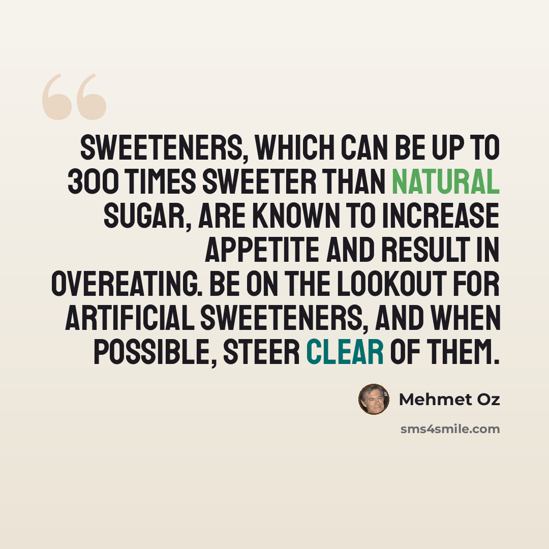 “Sweeteners, which can be up to 300 times sweeter than natural sugar, are known to increase appetite and result in overeating. Be on the lookout for artificial sweeteners, and when possible, steer clear of them.” quote by Mehmet Oz