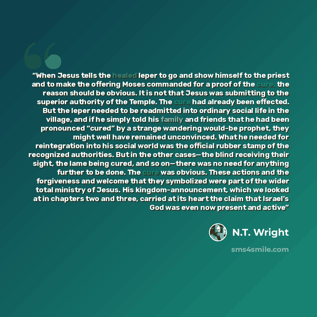 “When Jesus tells the healed leper to go and show himself to the priest and to make the offering Moses commanded for a proof of the cure, the reason should be obvious. It is not that Jesus was submitting to the superior authority of the Temple. The cure had already been effected. But the leper…” quote by N.T. Wright