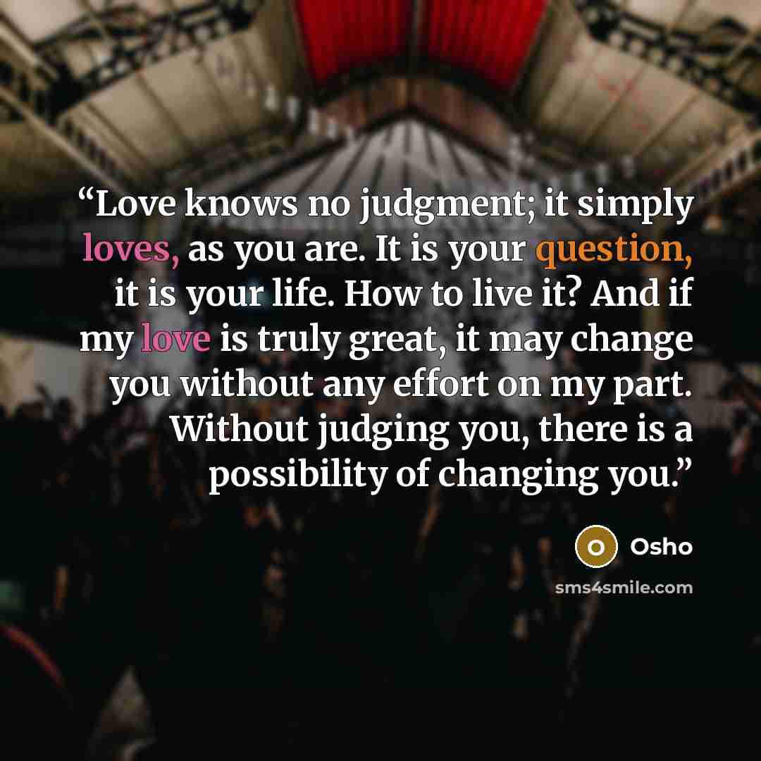 “Love knows no judgment; it simply loves, as you are. It is your question, it is your life. How to live it? And if my love is truly great, it may change you without any effort on my part. Without judging you, there is a possibility of changing you.” quote by Osho