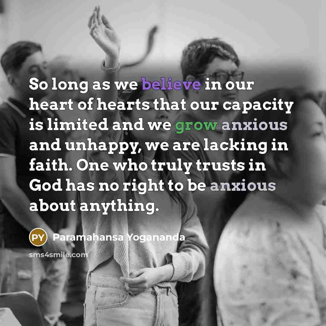 “So long as we believe in our heart of hearts that our capacity is limited and we grow anxious and unhappy, we are lacking in faith. One who truly trusts in God has no right to be anxious about anything.” quote by Paramahansa Yogananda