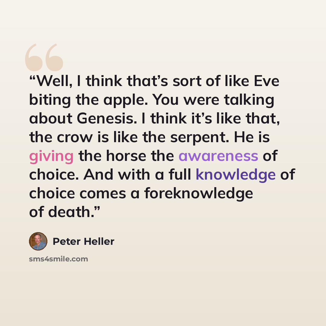 “Well, I think that’s sort of like Eve biting the apple. You were talking about Genesis. I think it’s like that, the crow is like the serpent. He is giving the horse the awareness of choice. And with a full knowledge of choice comes a foreknowledge of death.” quote by Peter Heller
