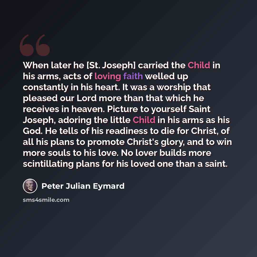 “When later he [St. Joseph] carried the Child in his arms, acts of loving faith welled up constantly in his heart. It was a worship that pleased our Lord more than that which he receives in heaven. Picture to yourself Saint Joseph, adoring the little Child in his arms as his God. He tells of his…” quote by Peter Julian Eymard