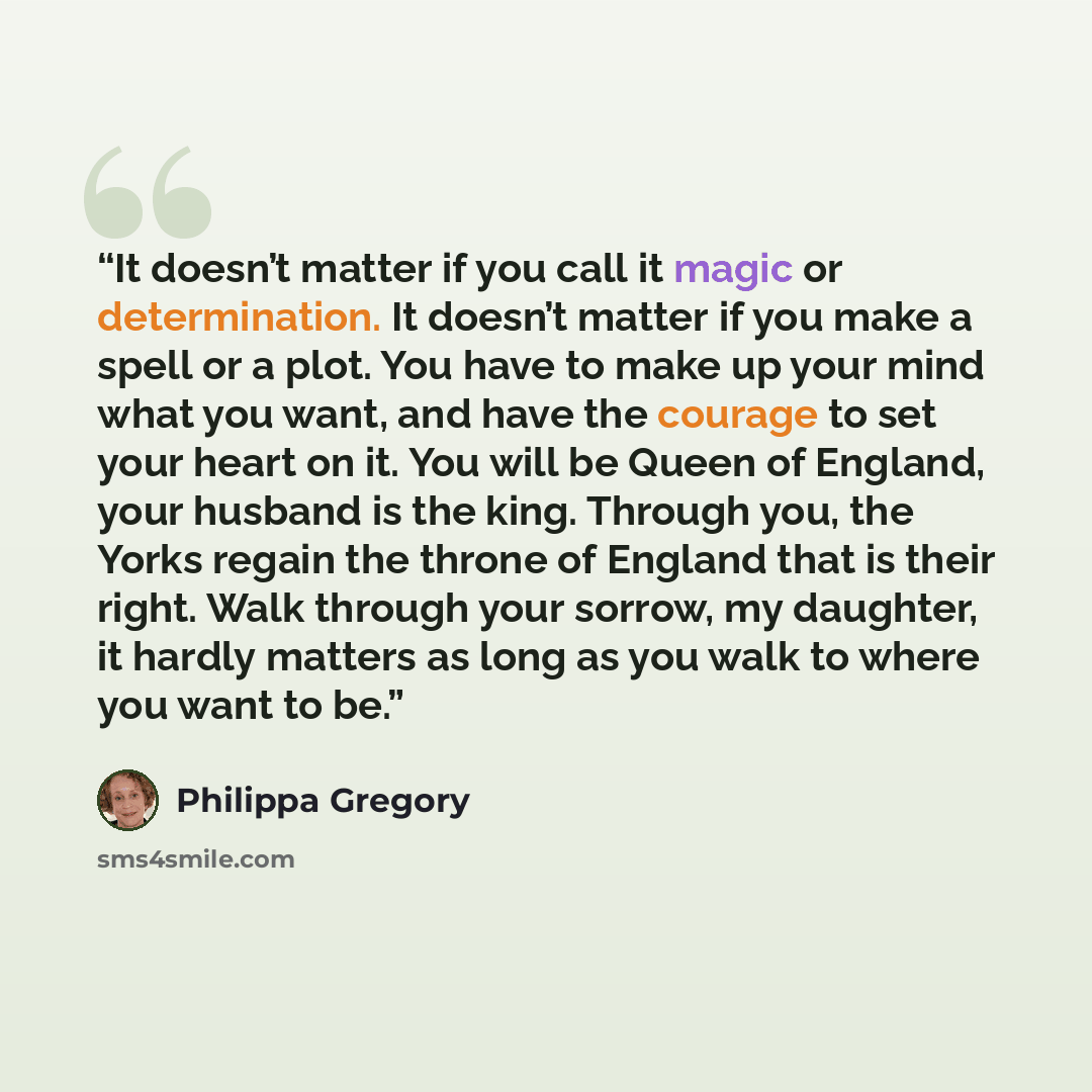“It doesn’t matter if you call it magic or determination. It doesn’t matter if you make a spell or a plot. You have to make up your mind what you want, and have the courage to set your heart on it. You will be Queen of England, your husband is the king. Through you, the Yorks regain the throne of…” quote by Philippa Gregory