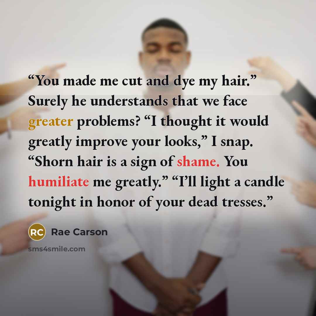 “You made me cut and dye my hair.” Surely he understands that we face greater problems? “I thought it would greatly improve your looks,” I snap. “Shorn hair is a sign of shame. You humiliate me greatly.” “I’ll light a candle tonight in honor of your dead tresses.” quote by Rae Carson
