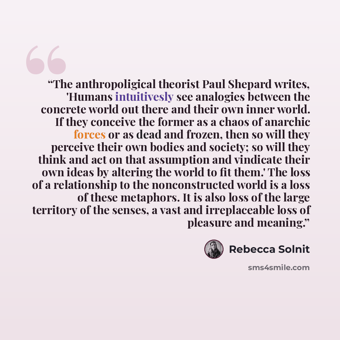 “The anthropoligical theorist Paul Shepard writes, 'Humans intuitivesly see analogies between the concrete world out there and their own inner world. If they conceive the former as a chaos of anarchic forces or as dead and frozen, then so will they perceive their own bodies and society; so will…” quote by Rebecca Solnit