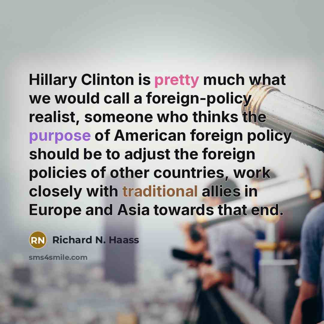 “Hillary Clinton is pretty much what we would call a foreign-policy realist, someone who thinks the purpose of American foreign policy should be to adjust the foreign policies of other countries, work closely with traditional allies in Europe and Asia towards that end.” quote by Richard N. Haass