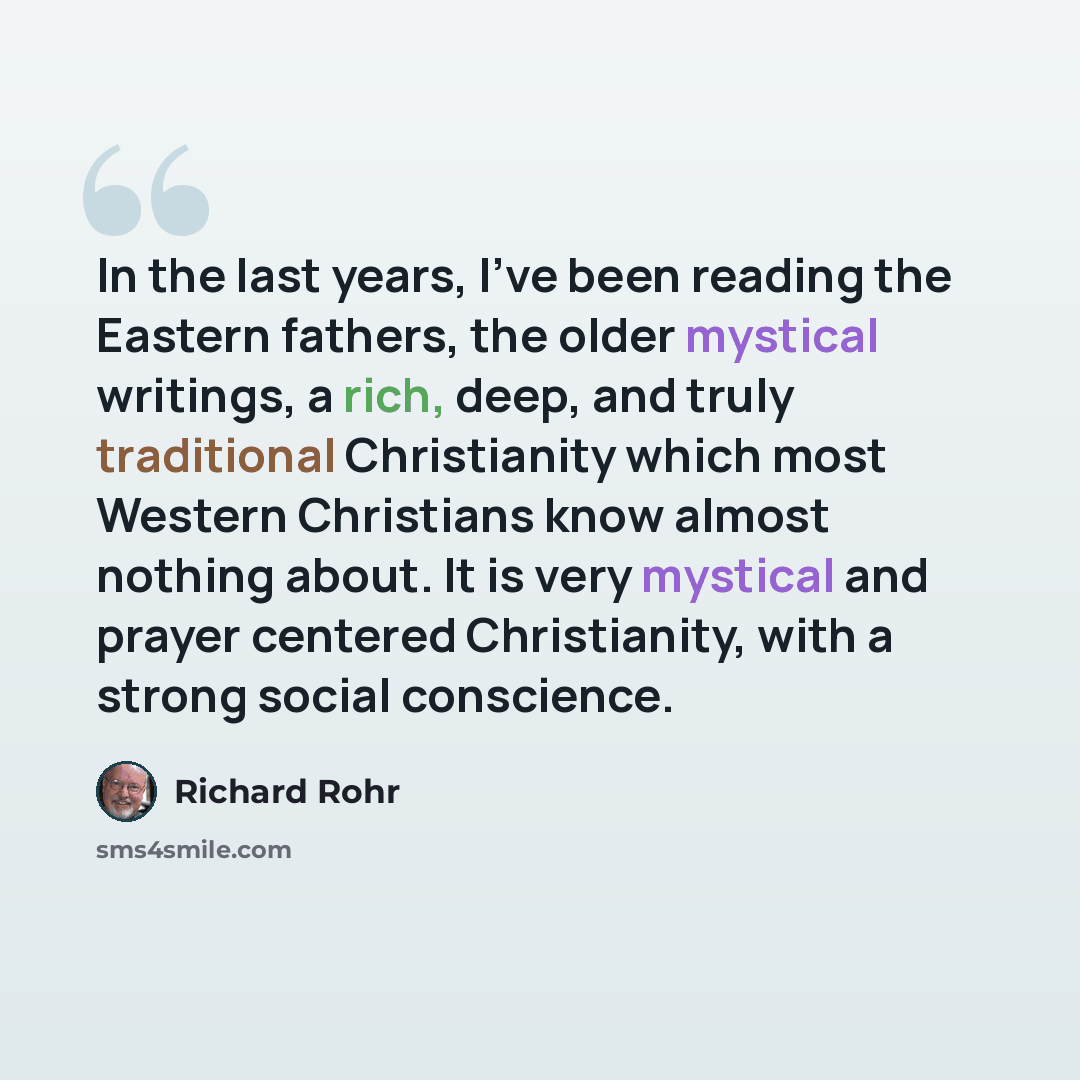 “In the last years, I've been reading the Eastern fathers, the older mystical writings, a rich, deep, and truly traditional Christianity which most Western Christians know almost nothing about. It is very mystical and prayer centered Christianity, with a strong social conscience.” quote by Richard Rohr