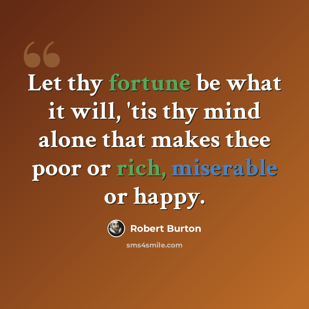 “Let thy fortune be what it will, 'tis thy mind alone that makes thee poor or rich, miserable or happy.” quote by Robert Burton