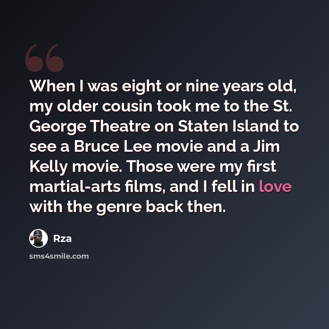 “When I was eight or nine years old, my older cousin took me to the St. George Theatre on Staten Island to see a Bruce Lee movie and a Jim Kelly movie. Those were my first martial-arts films, and I fell in love with the genre back then.” quote by Rza