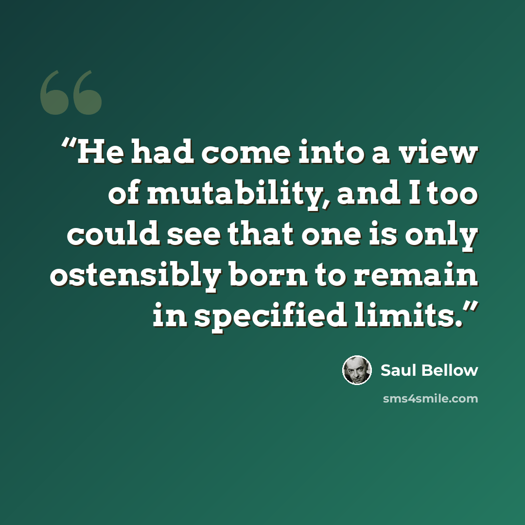 “He had come into a view of mutability, and I too could see that one is only ostensibly born to remain in specified limits.” quote by Saul Bellow