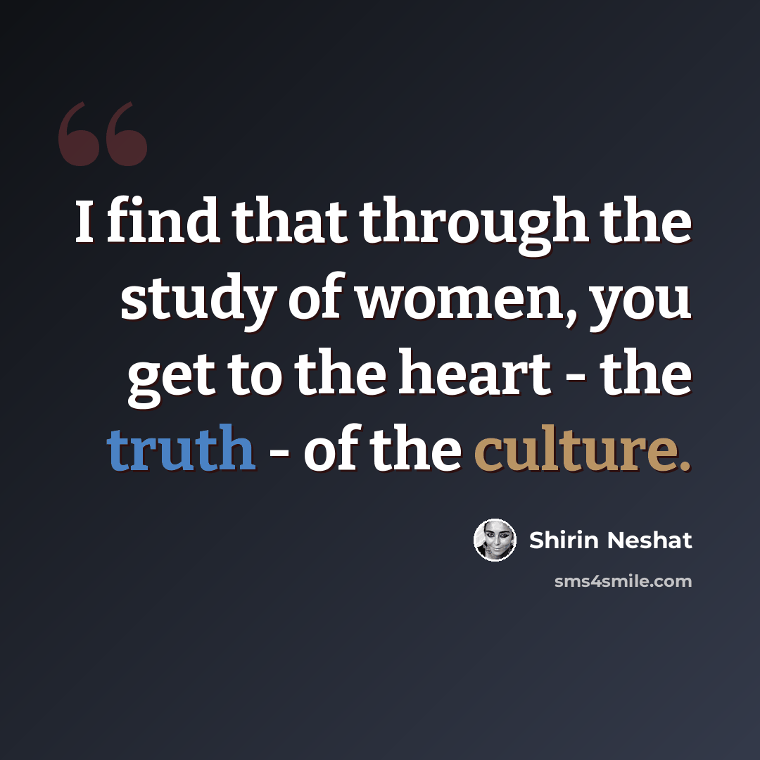 “I find that through the study of women, you get to the heart - the truth - of the culture.” quote by Shirin Neshat