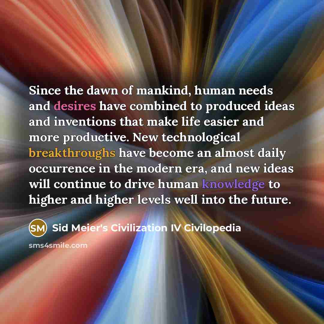 “Since the dawn of mankind, human needs and desires have combined to produced ideas and inventions that make life easier and more productive. New technological breakthroughs have become an almost daily occurrence in the modern era, and new ideas will continue to drive human knowledge to higher and…” quote by Sid Meier's Civilization IV Civilopedia