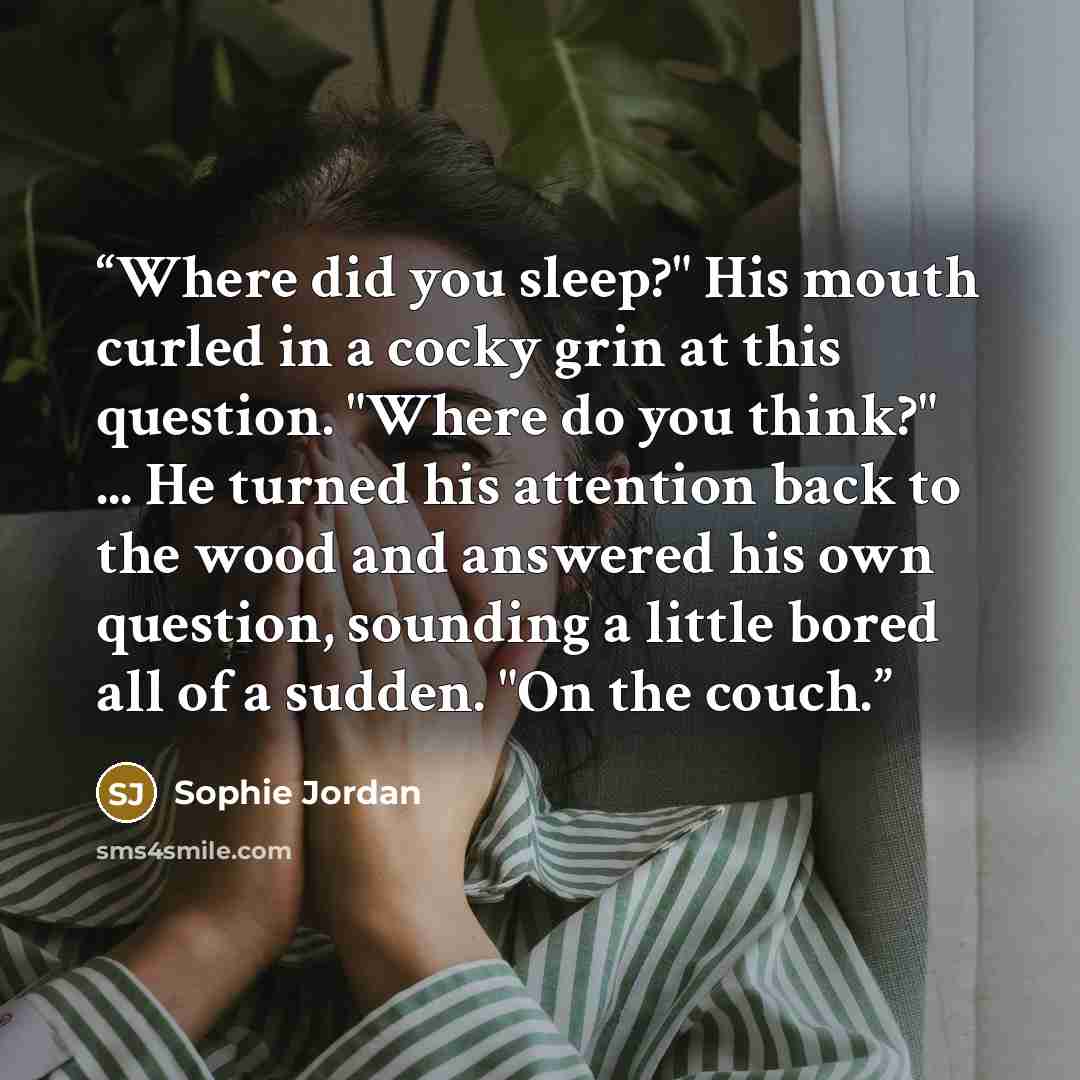 “Where did you sleep?" His mouth curled in a cocky grin at this question. "Where do you think?" ... He turned his attention back to the wood and answered his own question, sounding a little bored all of a sudden. "On the couch.” quote by Sophie Jordan