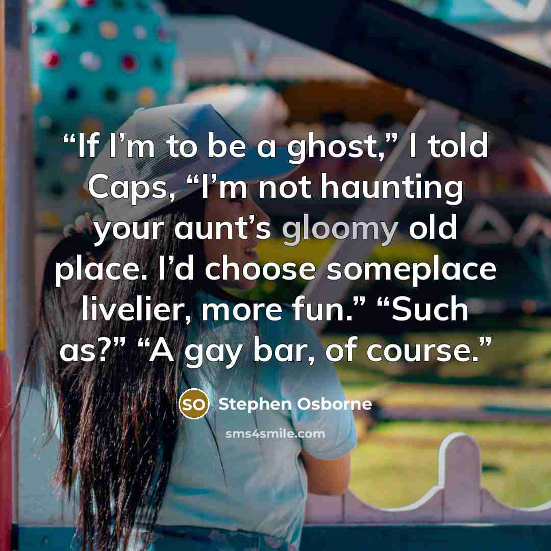 “If I’m to be a ghost,” I told Caps, “I’m not haunting your aunt’s gloomy old place. I’d choose someplace livelier, more fun.” “Such as?” “A gay bar, of course.” quote by Stephen Osborne