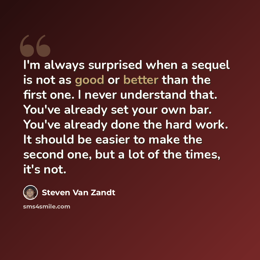 “I'm always surprised when a sequel is not as good or better than the first one. I never understand that. You've already set your own bar. You've already done the hard work. It should be easier to make the second one, but a lot of the times, it's not.” quote by Steven Van Zandt
