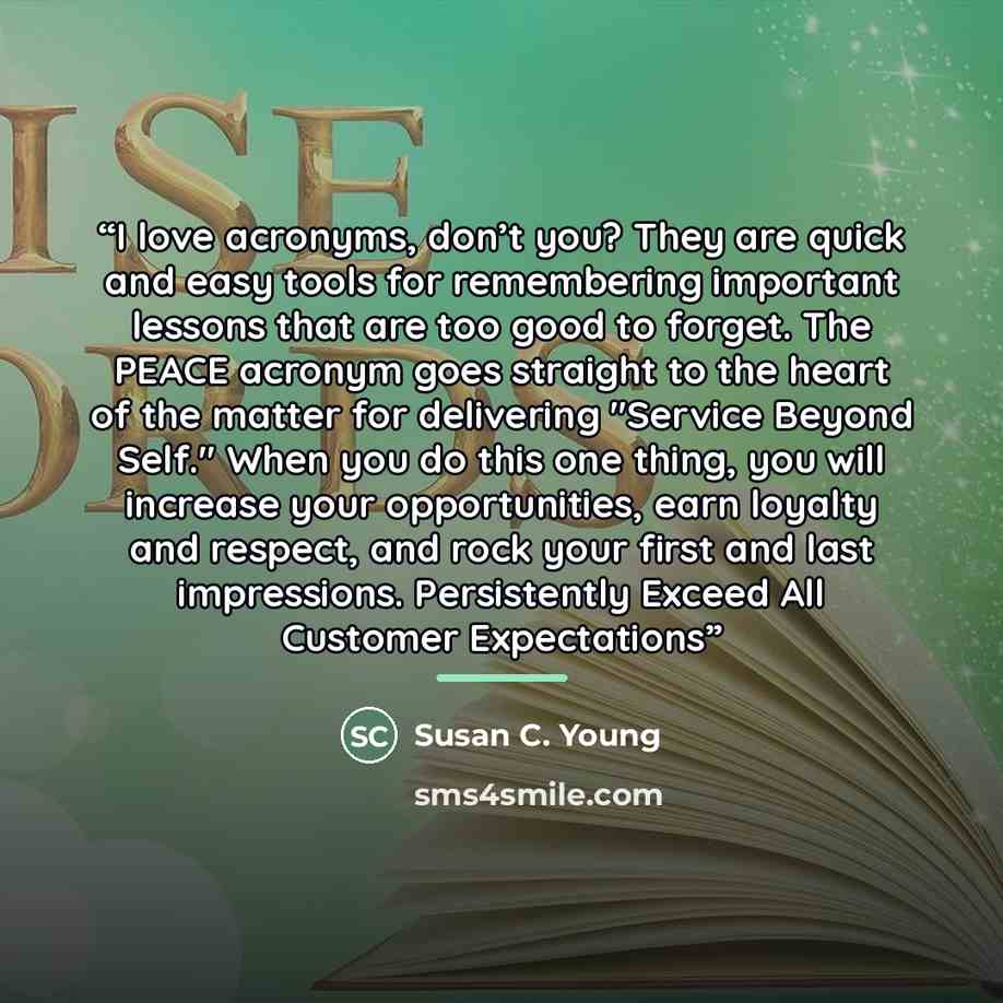 “I love acronyms, don’t you? They are quick and easy tools for remembering important lessons that are too good to forget. The PEACE acronym goes straight to the heart of the matter for delivering "Service Beyond Self." When you do this one thing, you will increase your opportunities, earn loyalty…” quote by Susan C. Young