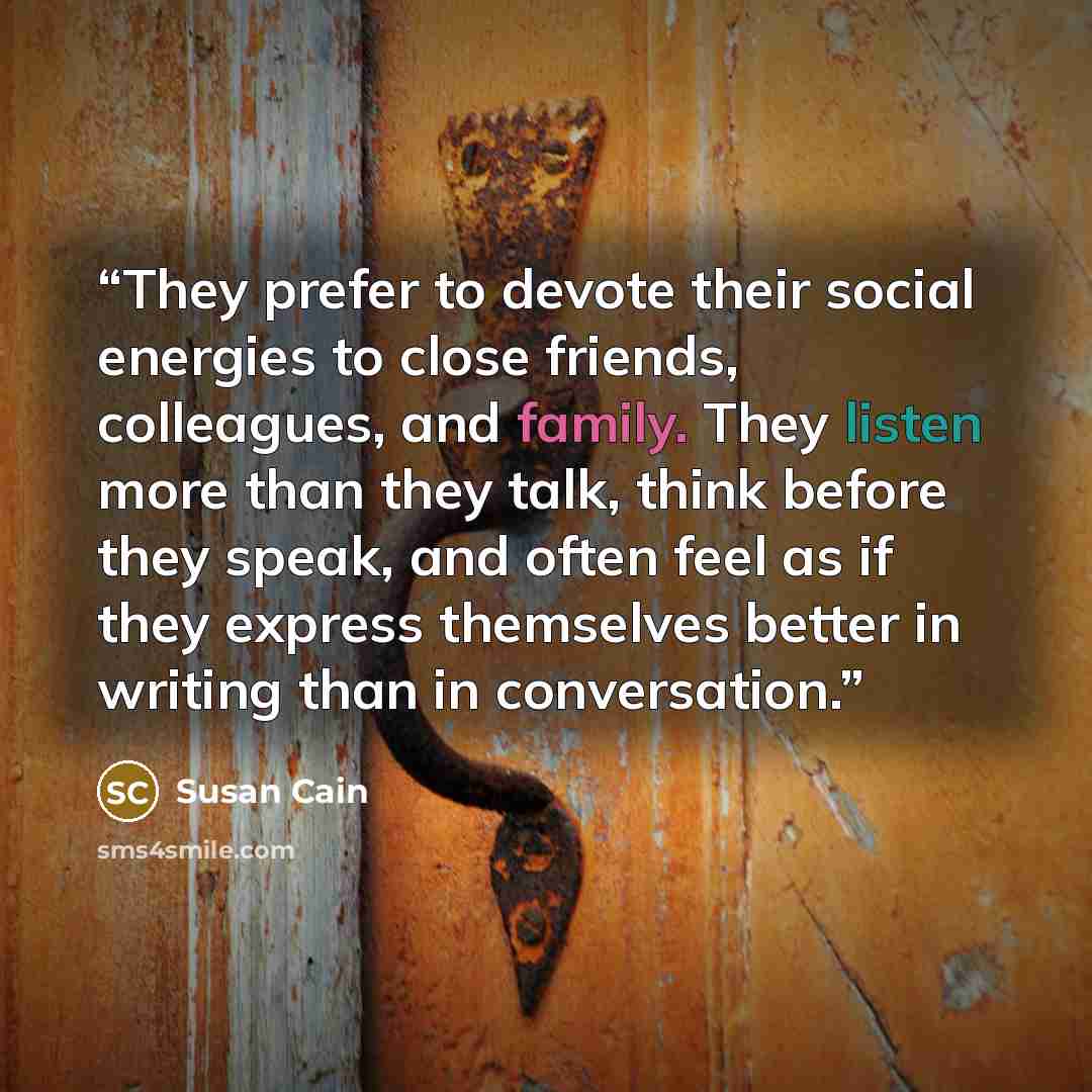 “They prefer to devote their social energies to close friends, colleagues, and family. They listen more than they talk, think before they speak, and often feel as if they express themselves better in writing than in conversation.” quote by Susan Cain
