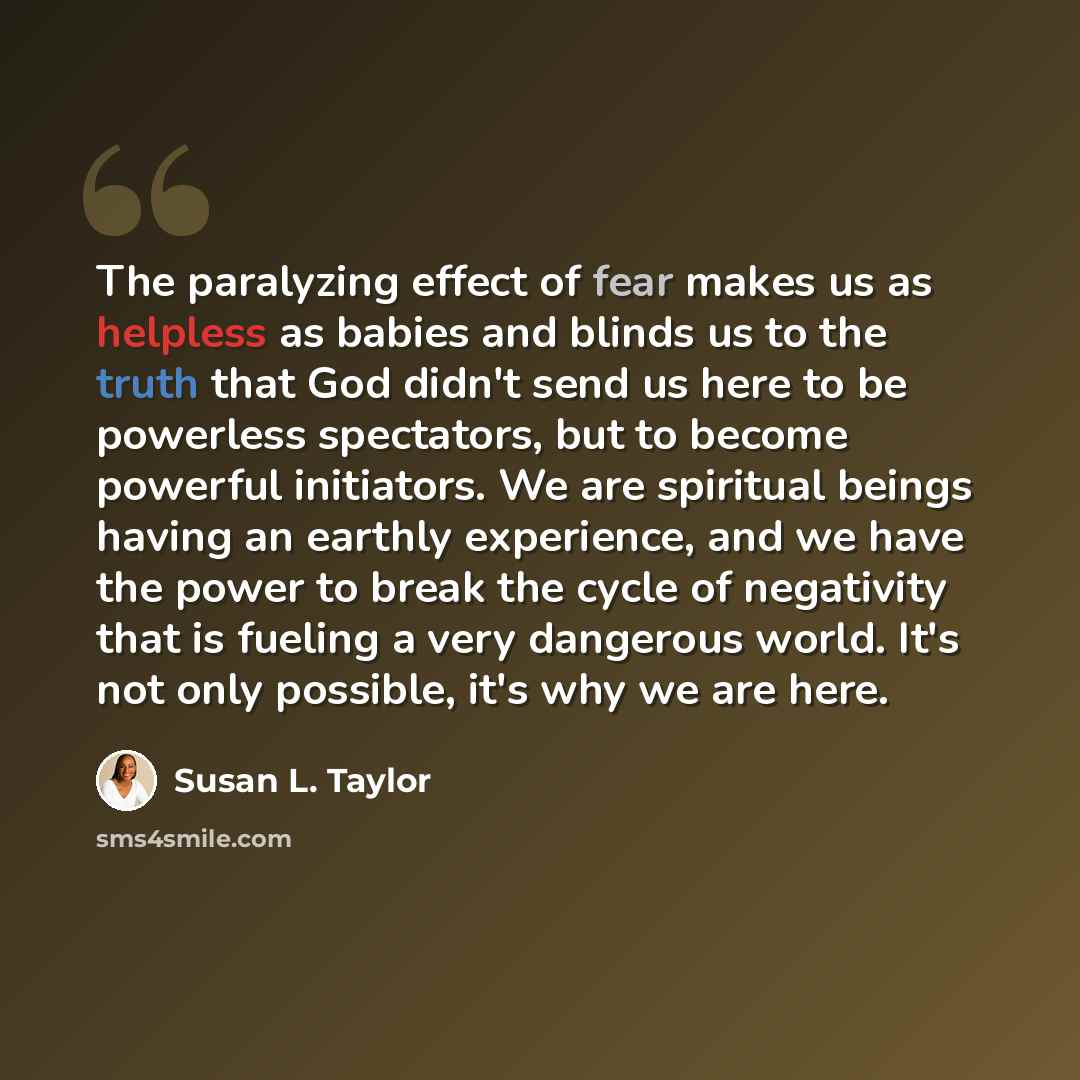 “The paralyzing effect of fear makes us as helpless as babies and blinds us to the truth that God didn't send us here to be powerless spectators, but to become powerful initiators. We are spiritual beings having an earthly experience, and we have the power to break the cycle of negativity that is…” quote by Susan L. Taylor
