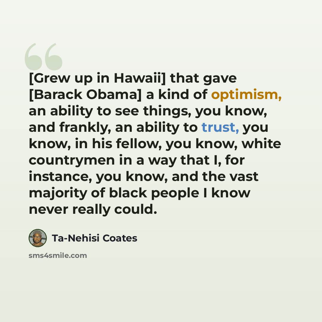 “[Grew up in Hawaii] that gave [Barack Obama] a kind of optimism, an ability to see things, you know, and frankly, an ability to trust, you know, in his fellow, you know, white countrymen in a way that I, for instance, you know, and the vast majority of black people I know never really could.” quote by Ta-Nehisi Coates