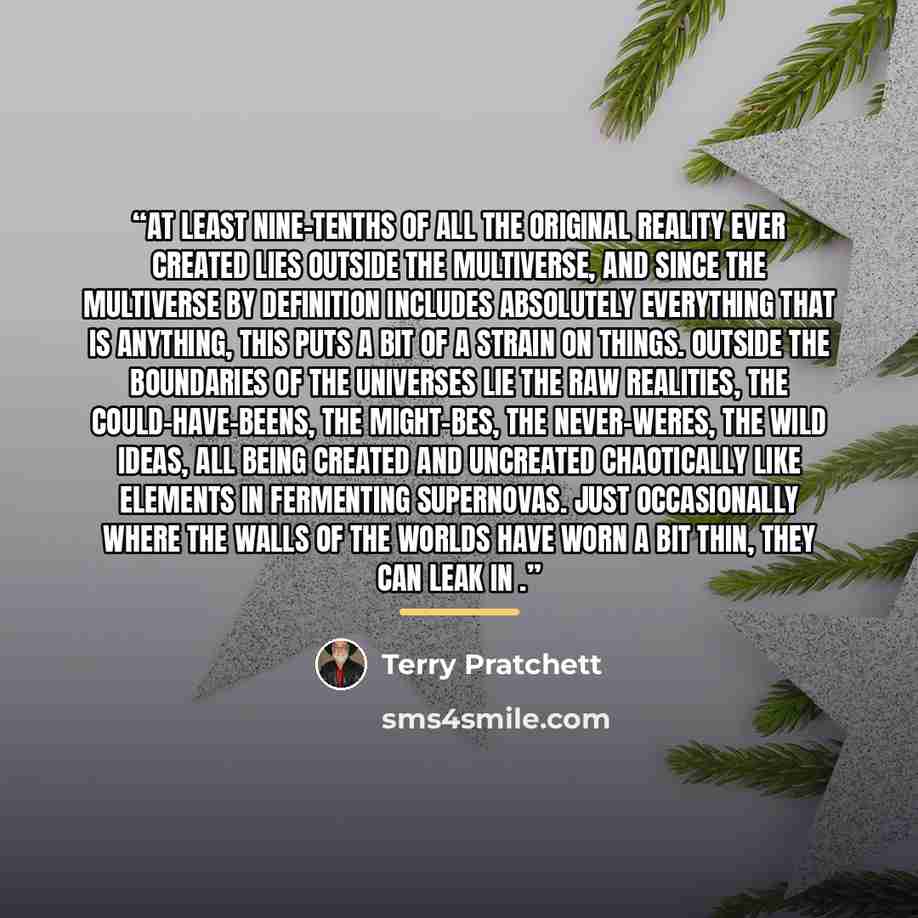 “at least nine-tenths of all the original reality ever created lies outside the multiverse, and since the multiverse by definition includes absolutely everything that is anything, this puts a bit of a strain on things. Outside the boundaries of the universes lie the raw realities, the…” quote by Terry Pratchett