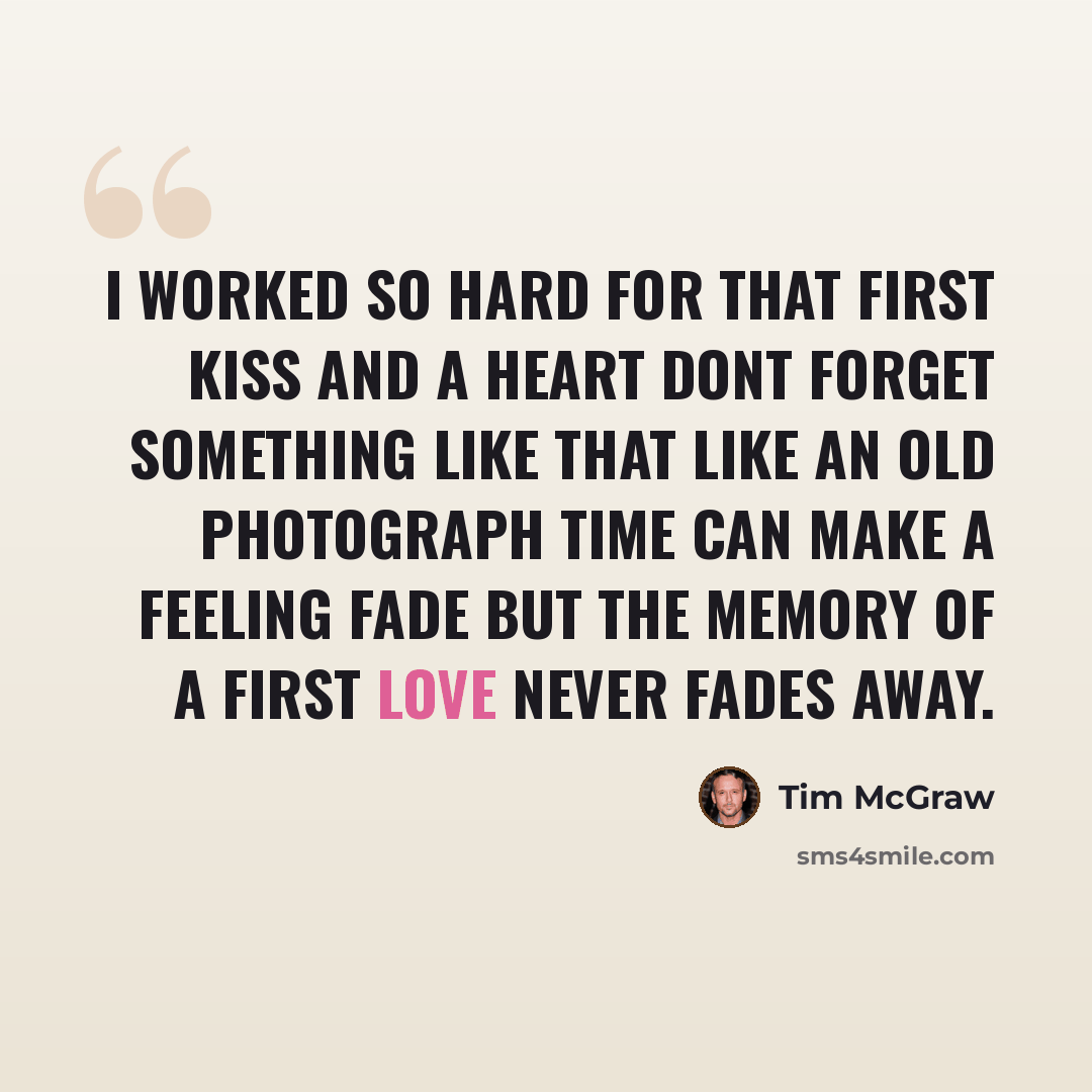 “I worked so hard for that first kiss And a heart dont forget something like that Like an old photograph Time can make a feeling fade But the memory of a first love Never fades away.” quote by Tim McGraw
