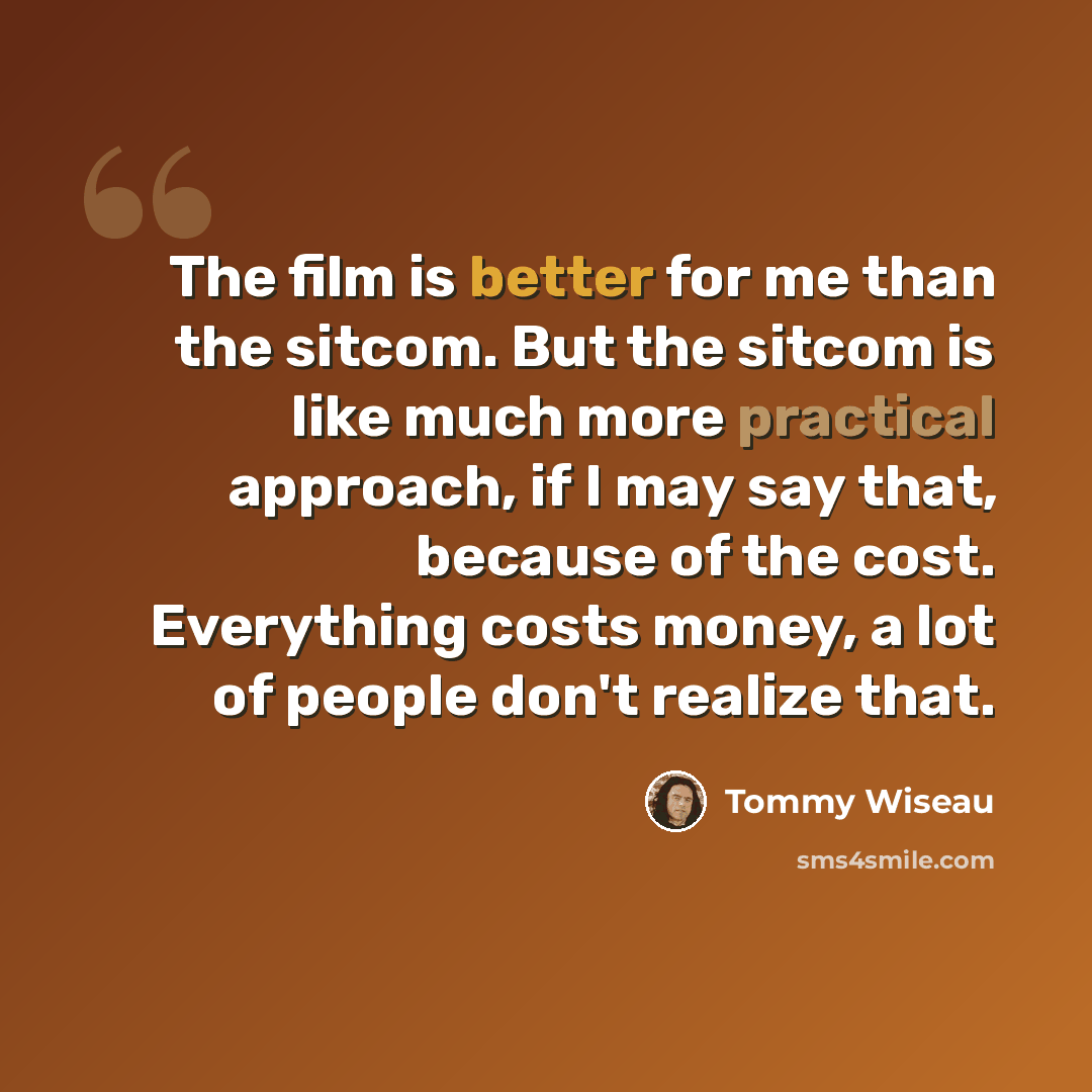 “The film is better for me than the sitcom. But the sitcom is like much more practical approach, if I may say that, because of the cost. Everything costs money, a lot of people don't realize that.” quote by Tommy Wiseau