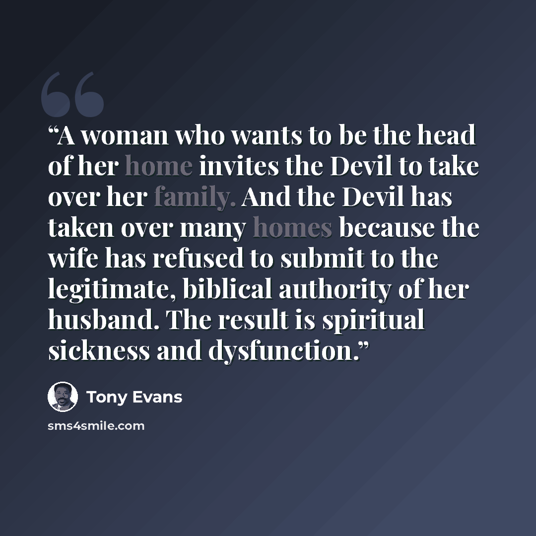 “A woman who wants to be the head of her home invites the Devil to take over her family. And the Devil has taken over many homes because the wife has refused to submit to the legitimate, biblical authority of her husband. The result is spiritual sickness and dysfunction.” quote by Tony Evans