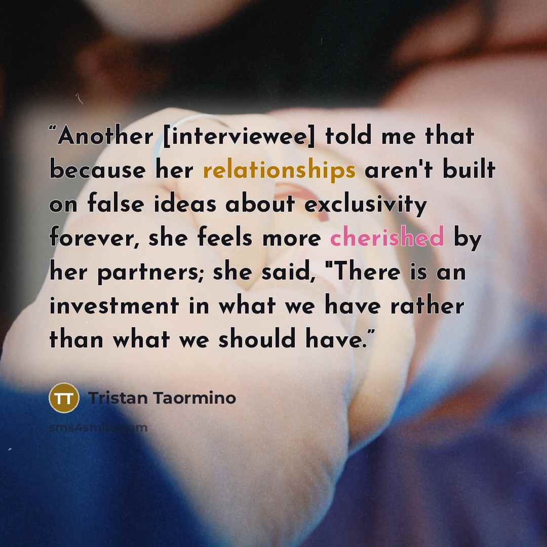 “Another [interviewee] told me that because her relationships aren't built on false ideas about exclusivity forever, she feels more cherished by her partners; she said, "There is an investment in what we have rather than what we should have.” quote by Tristan Taormino