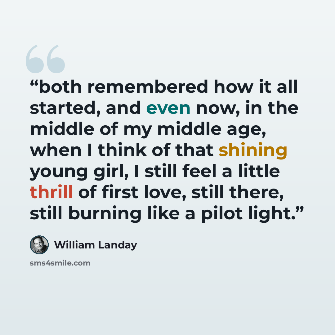 “both remembered how it all started, and even now, in the middle of my middle age, when I think of that shining young girl, I still feel a little thrill of first love, still there, still burning like a pilot light.” quote by William Landay