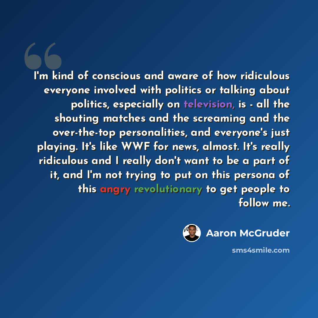 “I'm kind of conscious and aware of how ridiculous everyone involved with politics or talking about politics, especially on television, is - all the shouting matches and the screaming and the over-the-top personalities, and everyone's just playing. It's like WWF for news, almost. It's really…” quote by Aaron McGruder