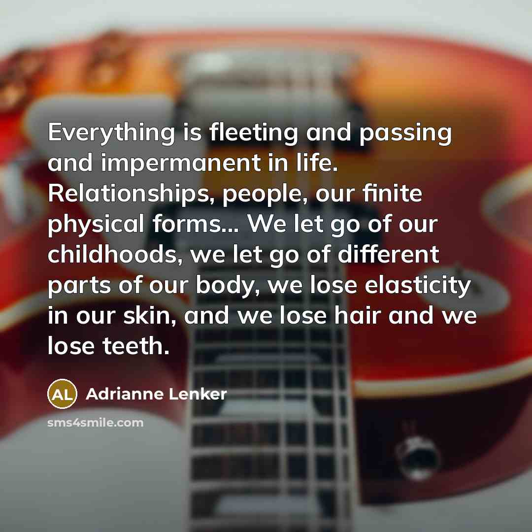 “Everything is fleeting and passing and impermanent in life. Relationships, people, our finite physical forms... We let go of our childhoods, we let go of different parts of our body, we lose elasticity in our skin, and we lose hair and we lose teeth.” quote by Adrianne Lenker