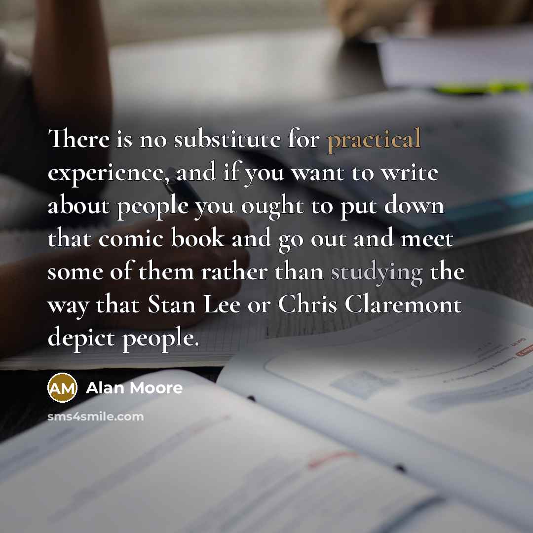 “There is no substitute for practical experience, and if you want to write about people you ought to put down that comic book and go out and meet some of them rather than studying the way that Stan Lee or Chris Claremont depict people.” quote by Alan Moore
