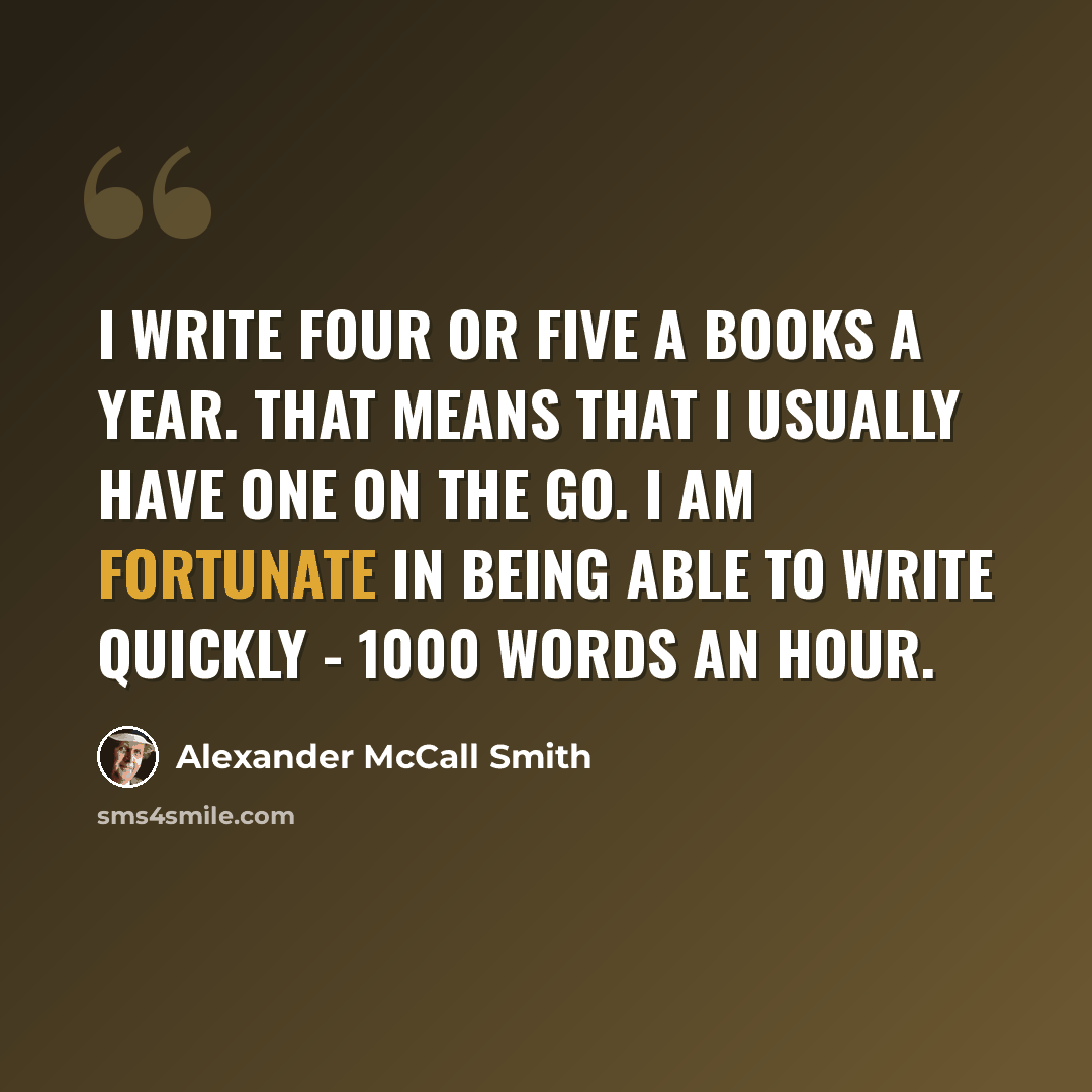 “I write four or five a books a year. That means that I usually have one on the go. I am fortunate in being able to write quickly - 1000 words an hour.” quote by Alexander McCall Smith