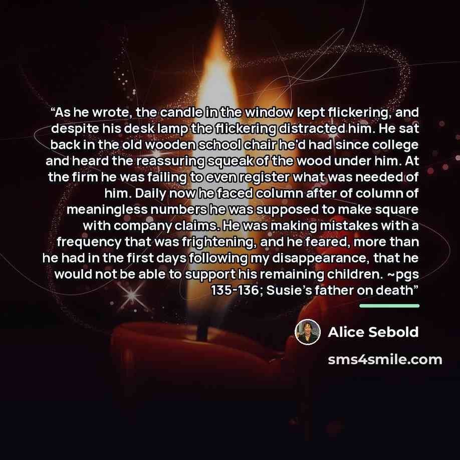 “As he wrote, the candle in the window kept flickering, and despite his desk lamp the flickering distracted him. He sat back in the old wooden school chair he'd had since college and heard the reassuring squeak of the wood under him. At the firm he was failing to even register what was needed of…” quote by Alice Sebold