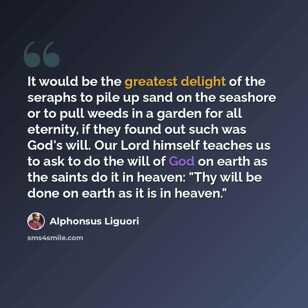 “It would be the greatest delight of the seraphs to pile up sand on the seashore or to pull weeds in a garden for all eternity, if they found out such was God's will. Our Lord himself teaches us to ask to do the will of God on earth as the saints do it in heaven: "Thy will be done on earth as it is…” quote by Alphonsus Liguori