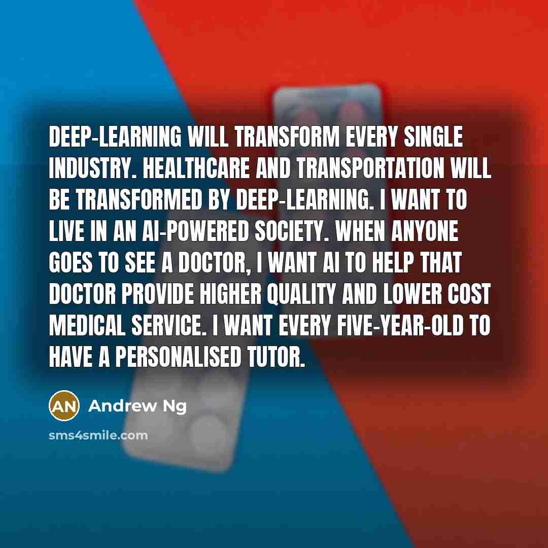“Deep-learning will transform every single industry. Healthcare and transportation will be transformed by deep-learning. I want to live in an AI-powered society. When anyone goes to see a doctor, I want AI to help that doctor provide higher quality and lower cost medical service. I want every…” quote by Andrew Ng