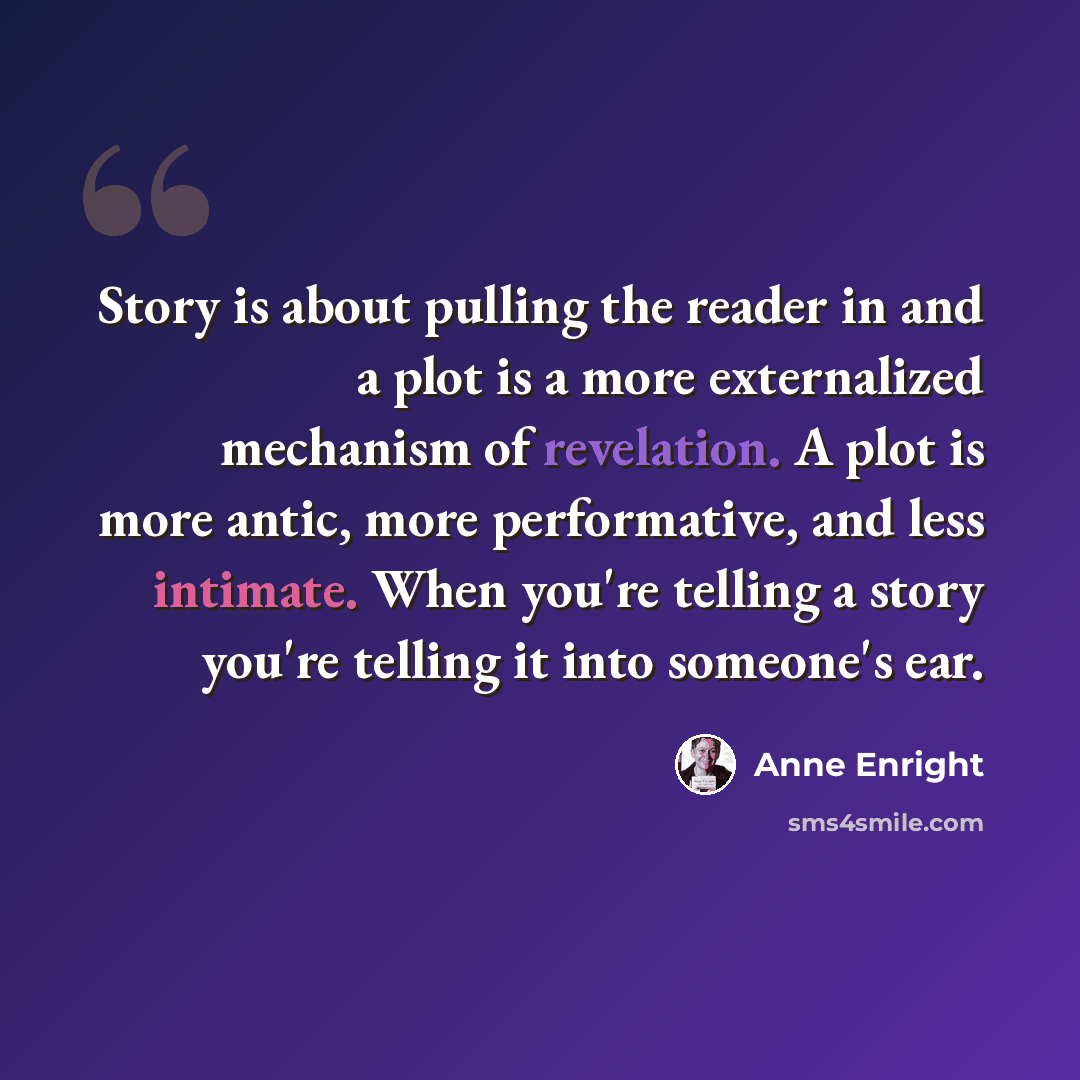“Story is about pulling the reader in and a plot is a more externalized mechanism of revelation. A plot is more antic, more performative, and less intimate. When you're telling a story you're telling it into someone's ear.” quote by Anne Enright