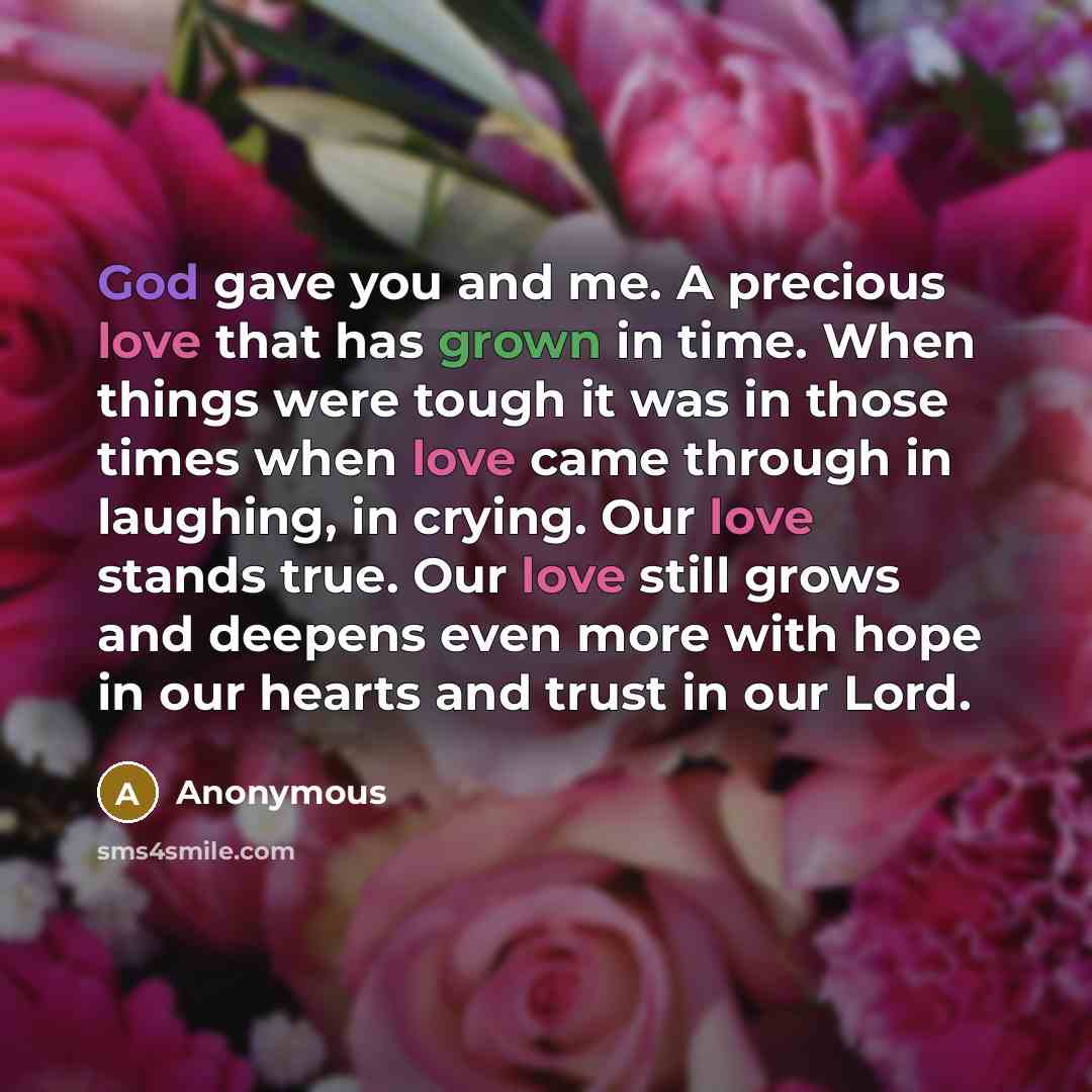 “God gave you and me. A precious love that has grown in time. When things were tough it was in those times when love came through in laughing, in crying. Our love stands true. Our love still grows and deepens even more with hope in our hearts and trust in our Lord.” quote by Anonymous