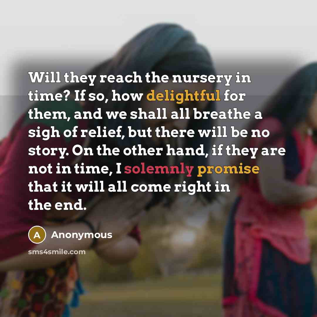 “Will they reach the nursery in time? If so, how delightful for them, and we shall all breathe a sigh of relief, but there will be no story. On the other hand, if they are not in time, I solemnly promise that it will all come right in the end.” quote by Anonymous
